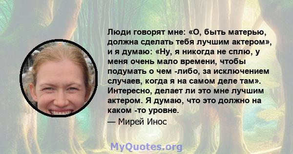 Люди говорят мне: «О, быть матерью, должна сделать тебя лучшим актером», и я думаю: «Ну, я никогда не сплю, у меня очень мало времени, чтобы подумать о чем -либо, за исключением случаев, когда я на самом деле там».