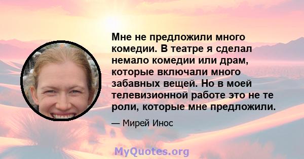 Мне не предложили много комедии. В театре я сделал немало комедии или драм, которые включали много забавных вещей. Но в моей телевизионной работе это не те роли, которые мне предложили.