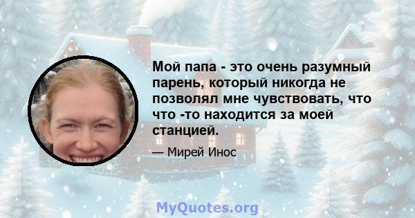 Мой папа - это очень разумный парень, который никогда не позволял мне чувствовать, что что -то находится за моей станцией.