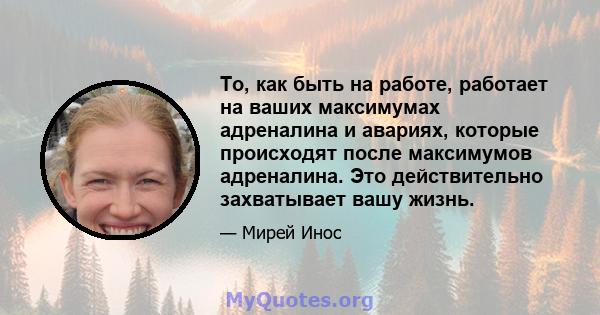 То, как быть на работе, работает на ваших максимумах адреналина и авариях, которые происходят после максимумов адреналина. Это действительно захватывает вашу жизнь.