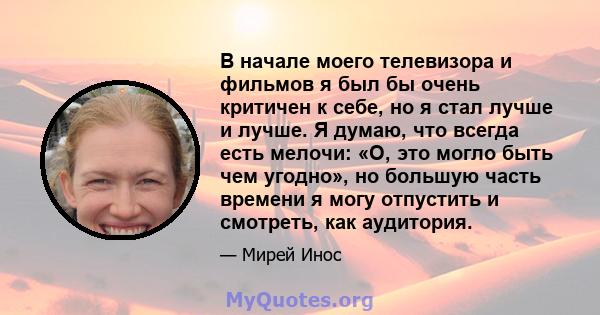 В начале моего телевизора и фильмов я был бы очень критичен к себе, но я стал лучше и лучше. Я думаю, что всегда есть мелочи: «О, это могло быть чем угодно», но большую часть времени я могу отпустить и смотреть, как