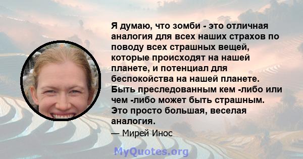 Я думаю, что зомби - это отличная аналогия для всех наших страхов по поводу всех страшных вещей, которые происходят на нашей планете, и потенциал для беспокойства на нашей планете. Быть преследованным кем -либо или чем