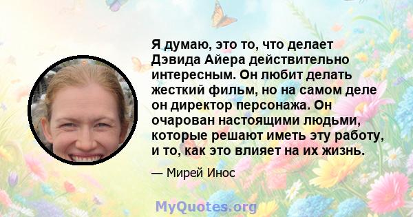 Я думаю, это то, что делает Дэвида Айера действительно интересным. Он любит делать жесткий фильм, но на самом деле он директор персонажа. Он очарован настоящими людьми, которые решают иметь эту работу, и то, как это