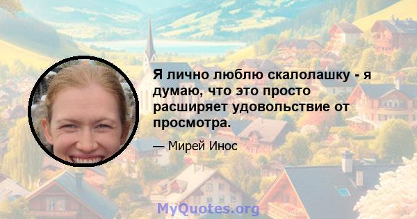 Я лично люблю скалолашку - я думаю, что это просто расширяет удовольствие от просмотра.