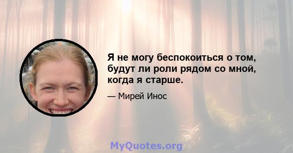 Я не могу беспокоиться о том, будут ли роли рядом со мной, когда я старше.