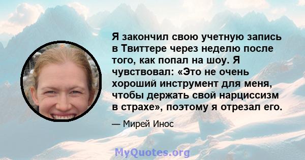 Я закончил свою учетную запись в Твиттере через неделю после того, как попал на шоу. Я чувствовал: «Это не очень хороший инструмент для меня, чтобы держать свой нарциссизм в страхе», поэтому я отрезал его.