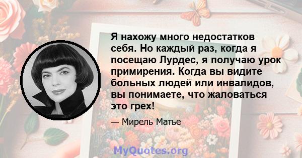 Я нахожу много недостатков себя. Но каждый раз, когда я посещаю Лурдес, я получаю урок примирения. Когда вы видите больных людей или инвалидов, вы понимаете, что жаловаться это грех!