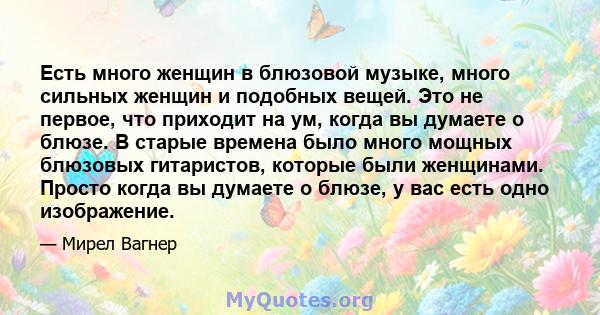 Есть много женщин в блюзовой музыке, много сильных женщин и подобных вещей. Это не первое, что приходит на ум, когда вы думаете о блюзе. В старые времена было много мощных блюзовых гитаристов, которые были женщинами.