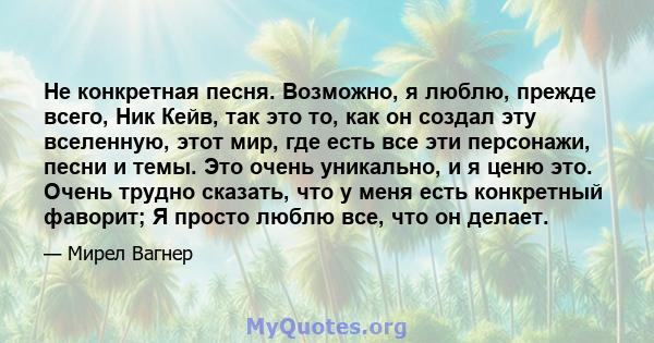 Не конкретная песня. Возможно, я люблю, прежде всего, Ник Кейв, так это то, как он создал эту вселенную, этот мир, где есть все эти персонажи, песни и темы. Это очень уникально, и я ценю это. Очень трудно сказать, что у 