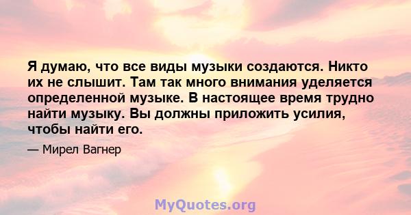 Я думаю, что все виды музыки создаются. Никто их не слышит. Там так много внимания уделяется определенной музыке. В настоящее время трудно найти музыку. Вы должны приложить усилия, чтобы найти его.