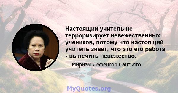 Настоящий учитель не терроризирует невежественных учеников, потому что настоящий учитель знает, что это его работа - вылечить невежество.