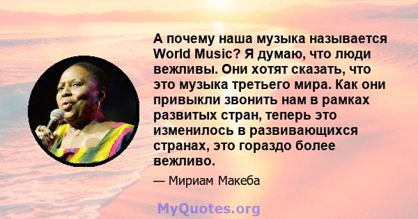 А почему наша музыка называется World Music? Я думаю, что люди вежливы. Они хотят сказать, что это музыка третьего мира. Как они привыкли звонить нам в рамках развитых стран, теперь это изменилось в развивающихся