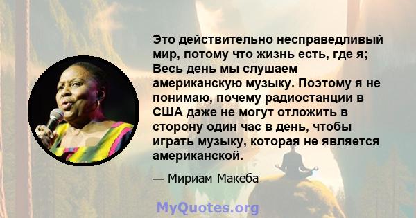 Это действительно несправедливый мир, потому что жизнь есть, где я; Весь день мы слушаем американскую музыку. Поэтому я не понимаю, почему радиостанции в США даже не могут отложить в сторону один час в день, чтобы