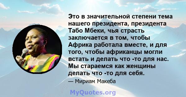 Это в значительной степени тема нашего президента, президента Табо Мбеки, чья страсть заключается в том, чтобы Африка работала вместе, и для того, чтобы африканцы могли встать и делать что -то для нас. Мы стараемся как