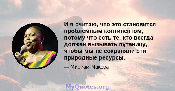 И я считаю, что это становится проблемным континентом, потому что есть те, кто всегда должен вызывать путаницу, чтобы мы не сохраняли эти природные ресурсы.