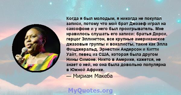 Когда я был молодым, я никогда не покупал записи, потому что мой брат Джозеф играл на саксофоне и у него был проигрыватель. Мне нравилось слушать его записи: братья Дорси, герцог Эллингтон, все крупные американские