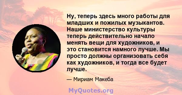 Ну, теперь здесь много работы для младших и пожилых музыкантов. Наше министерство культуры теперь действительно начало менять вещи для художников, и это становится намного лучше. Мы просто должны организовать себя как