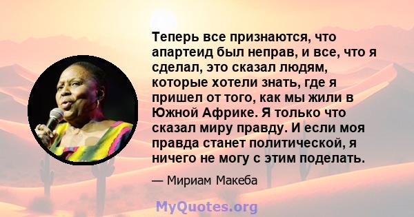 Теперь все признаются, что апартеид был неправ, и все, что я сделал, это сказал людям, которые хотели знать, где я пришел от того, как мы жили в Южной Африке. Я только что сказал миру правду. И если моя правда станет