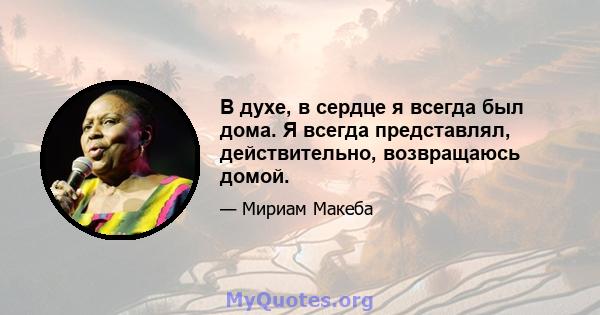 В духе, в сердце я всегда был дома. Я всегда представлял, действительно, возвращаюсь домой.