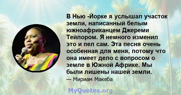 В Нью -Йорке я услышал участок земли, написанный белым южноафриканцем Джереми Тейлором. Я немного изменил это и пел сам. Эта песня очень особенная для меня, потому что она имеет дело с вопросом о земле в Южной Африке.