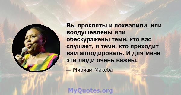 Вы прокляты и похвалили, или воодушевлены или обескуражены теми, кто вас слушает, и теми, кто приходит вам аплодировать. И для меня эти люди очень важны.