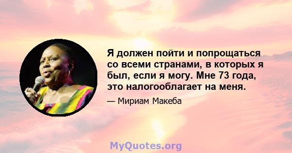 Я должен пойти и попрощаться со всеми странами, в которых я был, если я могу. Мне 73 года, это налогооблагает на меня.