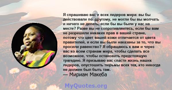 Я спрашиваю вас и всех лидеров мира: вы бы действовали по -другому, не могли бы вы молчать и ничего не делать, если бы вы были у нас на месте? Разве вы не сопротивляетесь, если бы вам не разрешили никаких прав в вашей