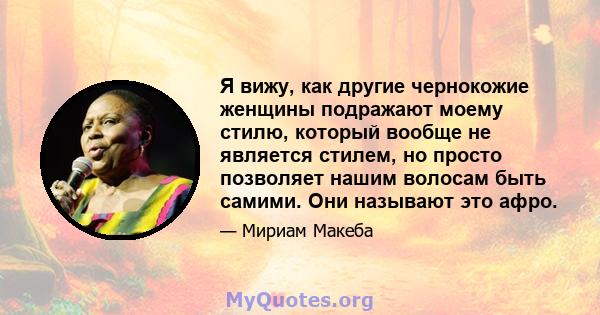 Я вижу, как другие чернокожие женщины подражают моему стилю, который вообще не является стилем, но просто позволяет нашим волосам быть самими. Они называют это афро.