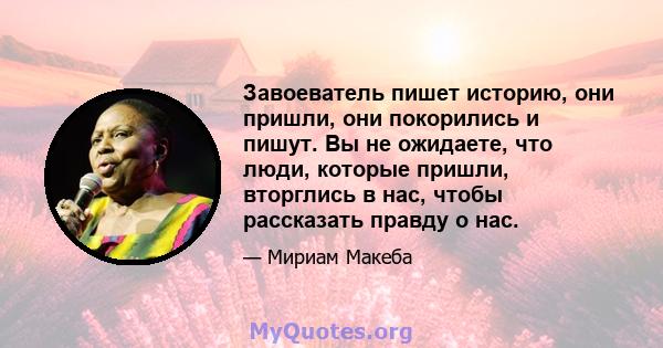 Завоеватель пишет историю, они пришли, они покорились и пишут. Вы не ожидаете, что люди, которые пришли, вторглись в нас, чтобы рассказать правду о нас.