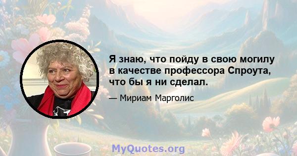 Я знаю, что пойду в свою могилу в качестве профессора Спроута, что бы я ни сделал.