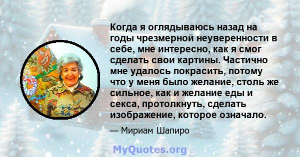 Когда я оглядываюсь назад на годы чрезмерной неуверенности в себе, мне интересно, как я смог сделать свои картины. Частично мне удалось покрасить, потому что у меня было желание, столь же сильное, как и желание еды и