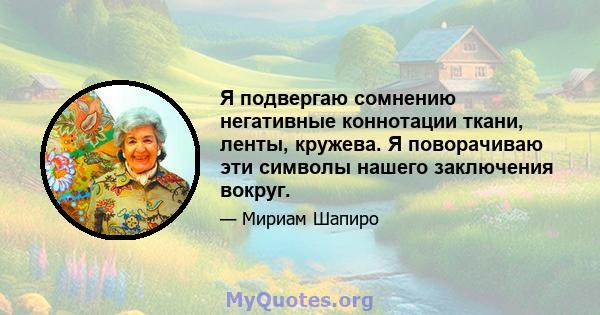 Я подвергаю сомнению негативные коннотации ткани, ленты, кружева. Я поворачиваю эти символы нашего заключения вокруг.