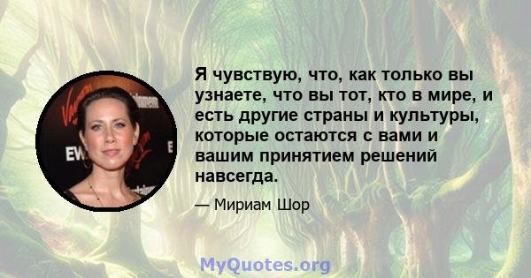 Я чувствую, что, как только вы узнаете, что вы тот, кто в мире, и есть другие страны и культуры, которые остаются с вами и вашим принятием решений навсегда.