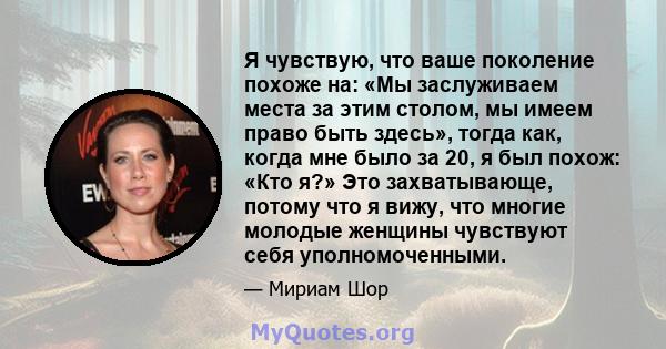 Я чувствую, что ваше поколение похоже на: «Мы заслуживаем места за этим столом, мы имеем право быть здесь», тогда как, когда мне было за 20, я был похож: «Кто я?» Это захватывающе, потому что я вижу, что многие молодые