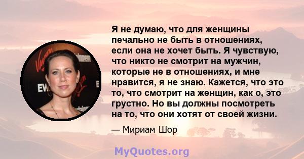 Я не думаю, что для женщины печально не быть в отношениях, если она не хочет быть. Я чувствую, что никто не смотрит на мужчин, которые не в отношениях, и мне нравится, я не знаю. Кажется, что это то, что смотрит на