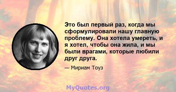 Это был первый раз, когда мы сформулировали нашу главную проблему. Она хотела умереть, и я хотел, чтобы она жила, и мы были врагами, которые любили друг друга.