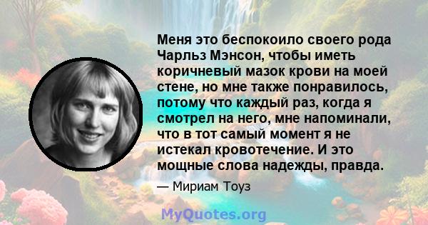 Меня это беспокоило своего рода Чарльз Мэнсон, чтобы иметь коричневый мазок крови на моей стене, но мне также понравилось, потому что каждый раз, когда я смотрел на него, мне напоминали, что в тот самый момент я не