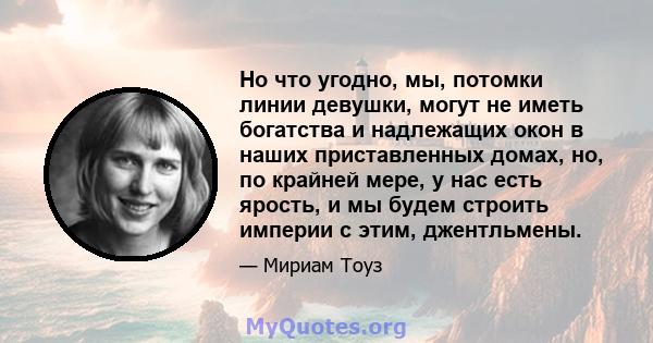 Но что угодно, мы, потомки линии девушки, могут не иметь богатства и надлежащих окон в наших приставленных домах, но, по крайней мере, у нас есть ярость, и мы будем строить империи с этим, джентльмены.