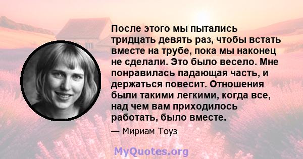 После этого мы пытались тридцать девять раз, чтобы встать вместе на трубе, пока мы наконец не сделали. Это было весело. Мне понравилась падающая часть, и держаться повесит. Отношения были такими легкими, когда все, над