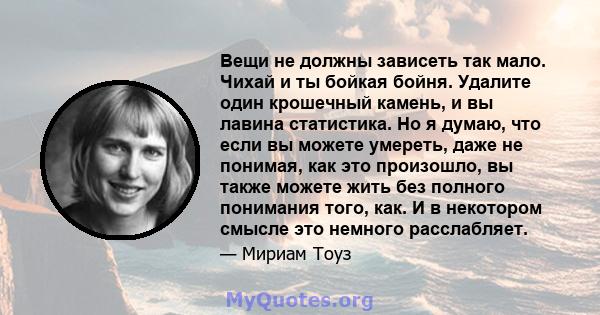 Вещи не должны зависеть так мало. Чихай и ты бойкая бойня. Удалите один крошечный камень, и вы лавина статистика. Но я думаю, что если вы можете умереть, даже не понимая, как это произошло, вы также можете жить без