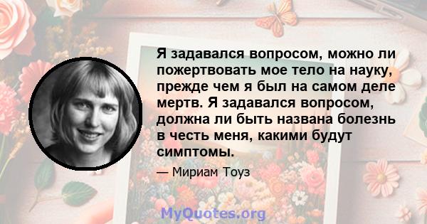 Я задавался вопросом, можно ли пожертвовать мое тело на науку, прежде чем я был на самом деле мертв. Я задавался вопросом, должна ли быть названа болезнь в честь меня, какими будут симптомы.