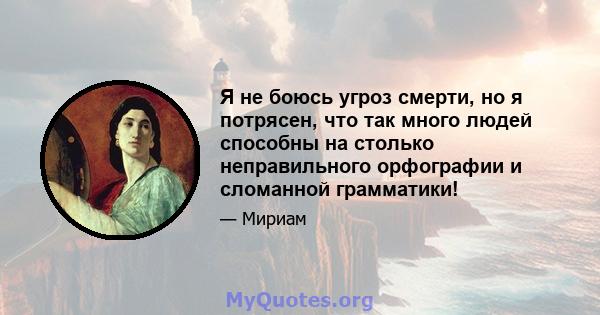 Я не боюсь угроз смерти, но я потрясен, что так много людей способны на столько неправильного орфографии и сломанной грамматики!