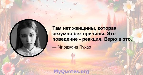 Там нет женщины, которая безумно без причины. Это поведение - реакция. Верю в это.