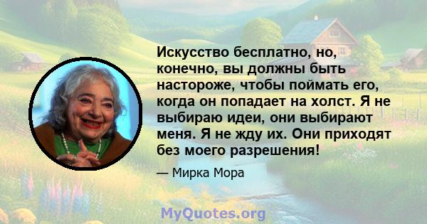 Искусство бесплатно, но, конечно, вы должны быть настороже, чтобы поймать его, когда он попадает на холст. Я не выбираю идеи, они выбирают меня. Я не жду их. Они приходят без моего разрешения!