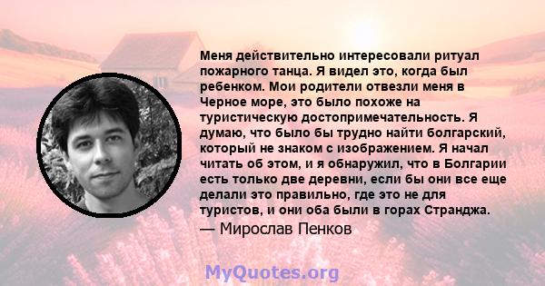 Меня действительно интересовали ритуал пожарного танца. Я видел это, когда был ребенком. Мои родители отвезли меня в Черное море, это было похоже на туристическую достопримечательность. Я думаю, что было бы трудно найти 