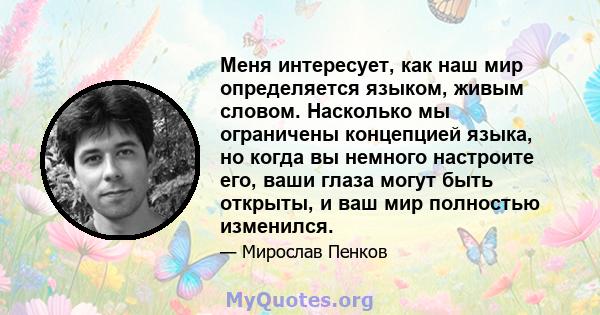 Меня интересует, как наш мир определяется языком, живым словом. Насколько мы ограничены концепцией языка, но когда вы немного настроите его, ваши глаза могут быть открыты, и ваш мир полностью изменился.