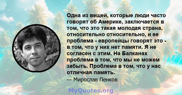 Одна из вещей, которые люди часто говорят об Америке, заключается в том, что это такая молодая страна, относительно относительно, и ее проблема - европейцы говорят это - в том, что у них нет памяти. Я не согласен с