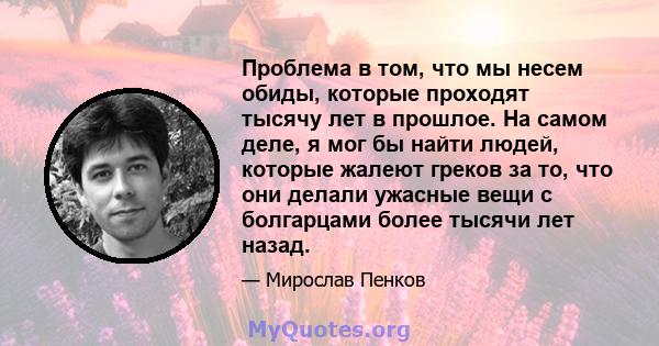 Проблема в том, что мы несем обиды, которые проходят тысячу лет в прошлое. На самом деле, я мог бы найти людей, которые жалеют греков за то, что они делали ужасные вещи с болгарцами более тысячи лет назад.