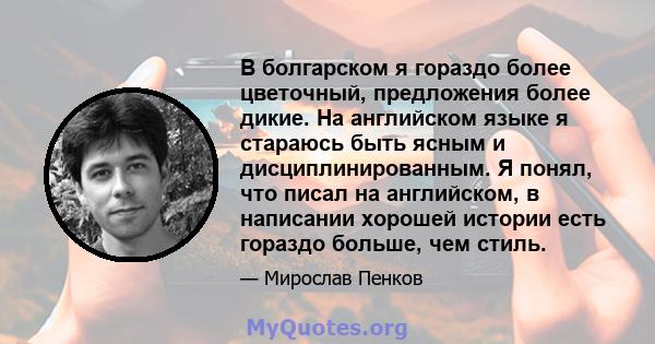 В болгарском я гораздо более цветочный, предложения более дикие. На английском языке я стараюсь быть ясным и дисциплинированным. Я понял, что писал на английском, в написании хорошей истории есть гораздо больше, чем