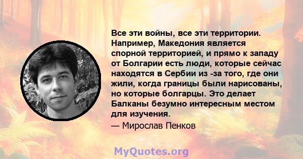 Все эти войны, все эти территории. Например, Македония является спорной территорией, и прямо к западу от Болгарии есть люди, которые сейчас находятся в Сербии из -за того, где они жили, когда границы были нарисованы, но 